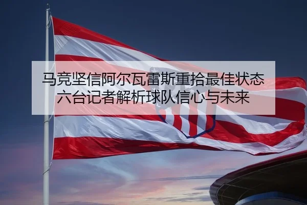 马竞坚信阿尔瓦雷斯重拾最佳状态 六台记者解析球队信心与未来